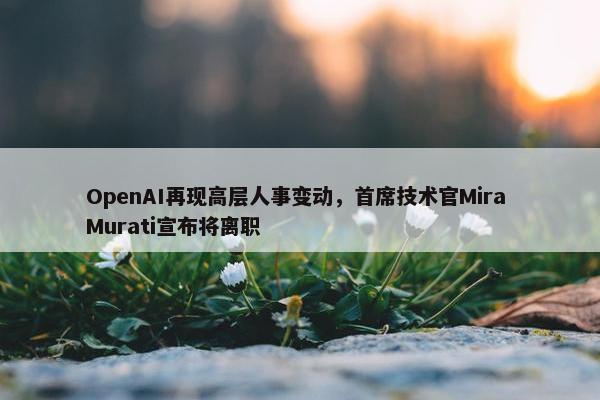 OpenAI再现高层人事变动，首席技术官Mira Murati宣布将离职