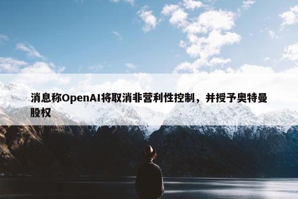 消息称OpenAI将取消非营利性控制，并授予奥特曼股权