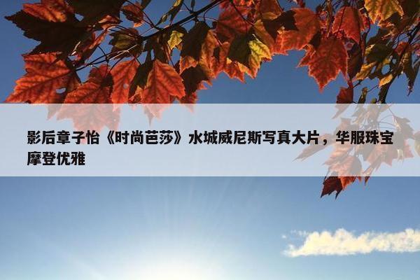 影后章子怡《时尚芭莎》水城威尼斯写真大片，华服珠宝摩登优雅