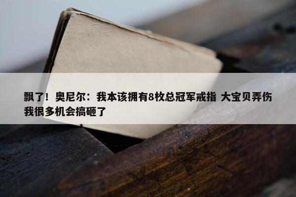 飘了！奥尼尔：我本该拥有8枚总冠军戒指 大宝贝弄伤我很多机会搞砸了