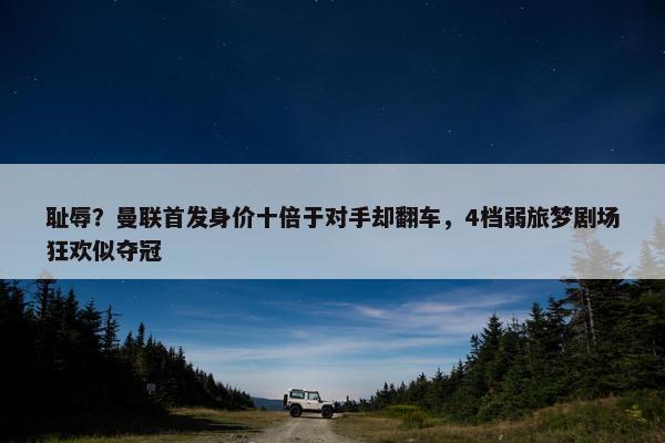 耻辱？曼联首发身价十倍于对手却翻车，4档弱旅梦剧场狂欢似夺冠