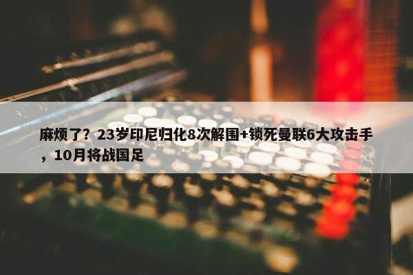 麻烦了？23岁印尼归化8次解围+锁死曼联6大攻击手，10月将战国足