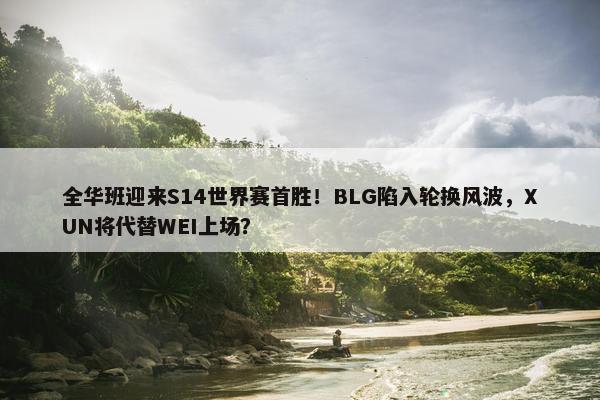 全华班迎来S14世界赛首胜！BLG陷入轮换风波，XUN将代替WEI上场？