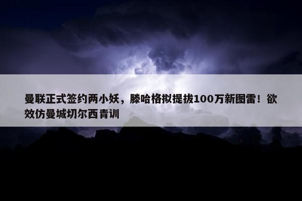 曼联正式签约两小妖，滕哈格拟提拔100万新图雷！欲效仿曼城切尔西青训