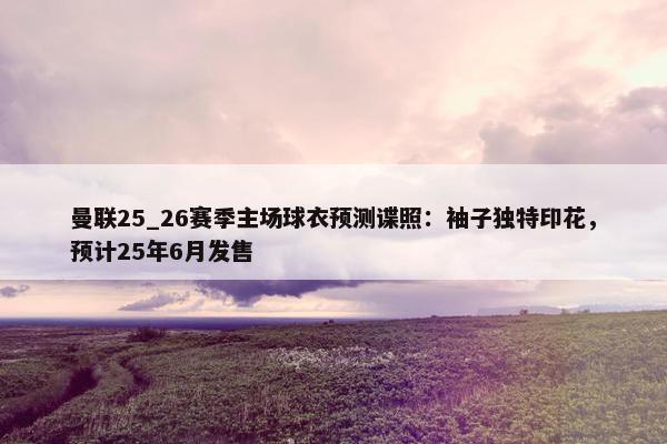 曼联25_26赛季主场球衣预测谍照：袖子独特印花，预计25年6月发售