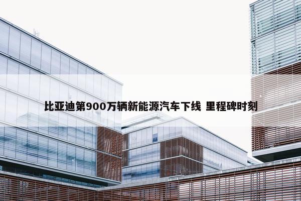 比亚迪第900万辆新能源汽车下线 里程碑时刻