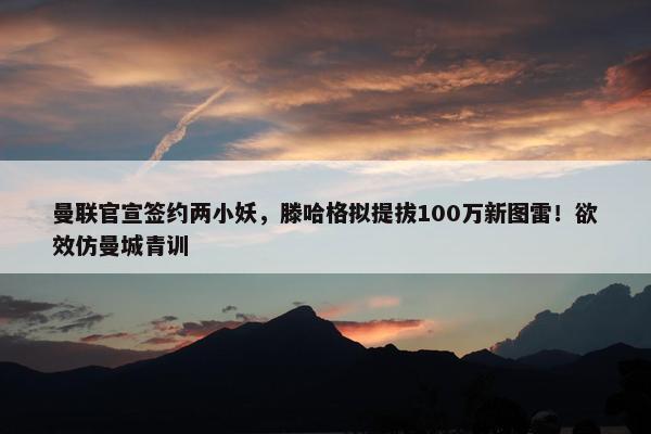 曼联官宣签约两小妖，滕哈格拟提拔100万新图雷！欲效仿曼城青训