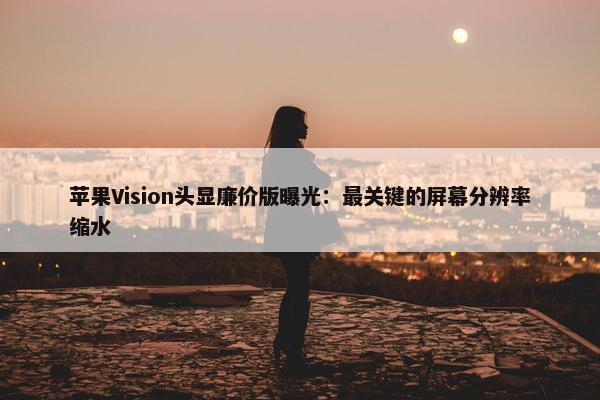 苹果Vision头显廉价版曝光：最关键的屏幕分辨率缩水