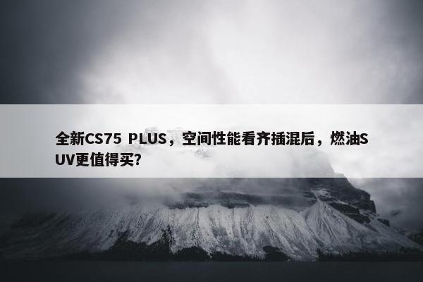 全新CS75 PLUS，空间性能看齐插混后，燃油SUV更值得买？