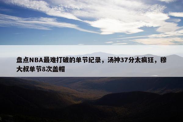 盘点NBA最难打破的单节纪录，汤神37分太疯狂，穆大叔单节8次盖帽