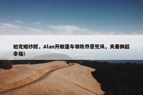 拍完婚纱照，Alan开敞篷车带陈乔恩兜风，夫妻俩超幸福！