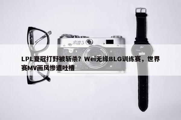 LPL夏冠打野被斩杀？Wei无缘BLG训练赛，世界赛MV画风惨遭吐槽