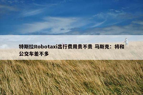 特斯拉Robotaxi出行费用贵不贵 马斯克：将和公交车差不多