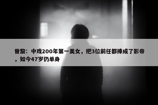 曾黎：中戏200年第一美女，把3位前任都捧成了影帝，如今47岁仍单身