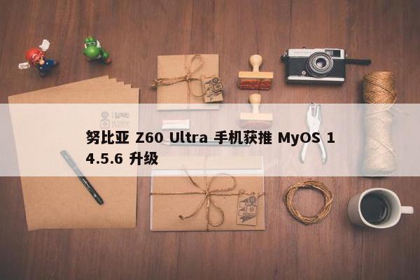 努比亚 Z60 Ultra 手机获推 MyOS 14.5.6 升级