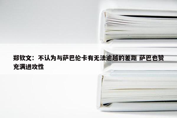 郑钦文：不认为与萨巴伦卡有无法逾越的差距 萨巴也赞充满进攻性