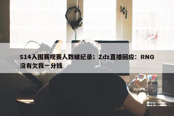 S14入围赛观赛人数破纪录；Zdz直播回应：RNG没有欠我一分钱