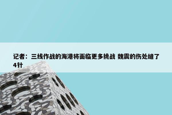 记者：三线作战的海港将面临更多挑战 魏震的伤处缝了4针