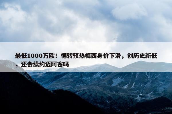 最低1000万欧！德转预热梅西身价下滑，创历史新低，还会续约迈阿密吗