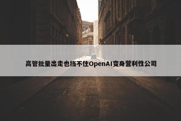 高管批量出走也挡不住OpenAI变身营利性公司