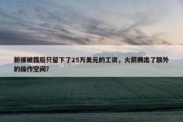 新援被裁后只留下了25万美元的工资，火箭腾出了额外的操作空间？