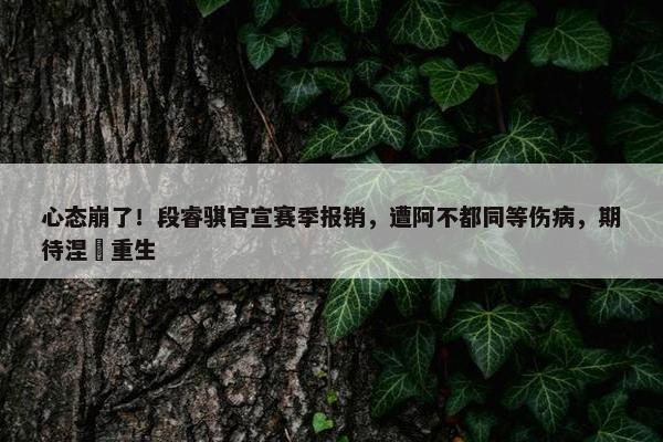 心态崩了！段睿骐官宣赛季报销，遭阿不都同等伤病，期待涅槃重生