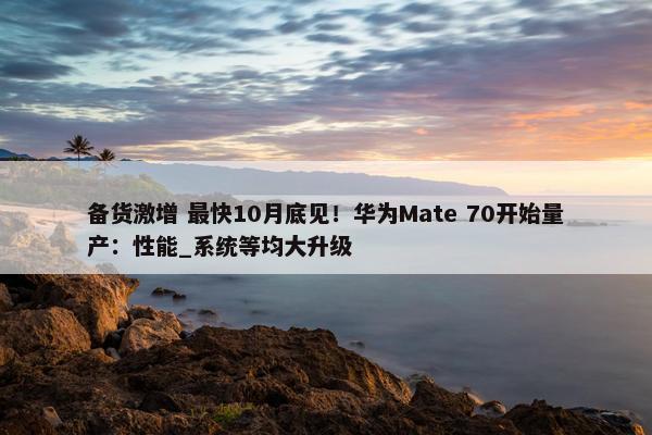 备货激增 最快10月底见！华为Mate 70开始量产：性能_系统等均大升级