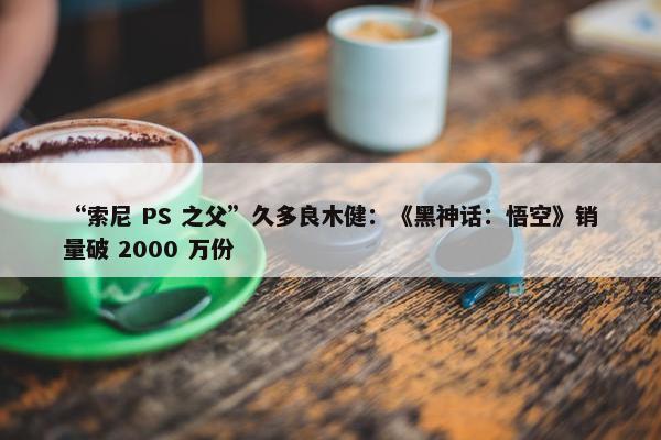 “索尼 PS 之父”久多良木健：《黑神话：悟空》销量破 2000 万份