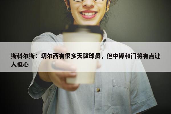 斯科尔斯：切尔西有很多天赋球员，但中锋和门将有点让人担心