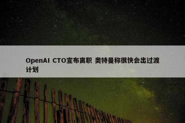 OpenAI CTO宣布离职 奥特曼称很快会出过渡计划