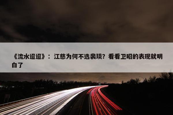 《流水迢迢》：江慈为何不选裴琰？看看卫昭的表现就明白了