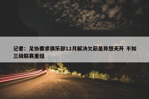 记者：足协要求俱乐部12月解决欠薪是异想天开 不如三级联赛重组