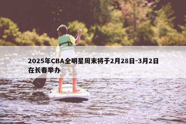 2025年CBA全明星周末将于2月28日-3月2日在长春举办