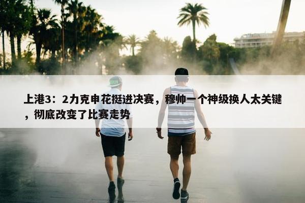 上港3：2力克申花挺进决赛，穆帅一个神级换人太关键，彻底改变了比赛走势