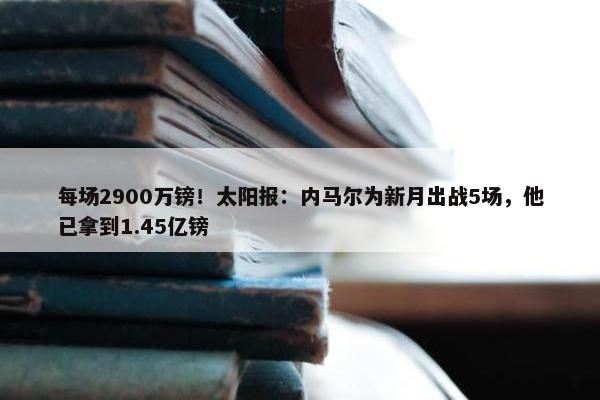 每场2900万镑！太阳报：内马尔为新月出战5场，他已拿到1.45亿镑