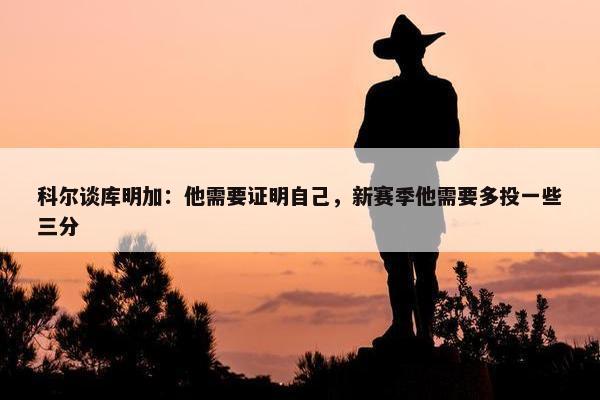 科尔谈库明加：他需要证明自己，新赛季他需要多投一些三分