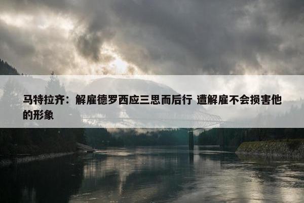 马特拉齐：解雇德罗西应三思而后行 遭解雇不会损害他的形象