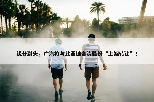 缘分到头，广汽将与比亚迪合资股份“上架转让”！