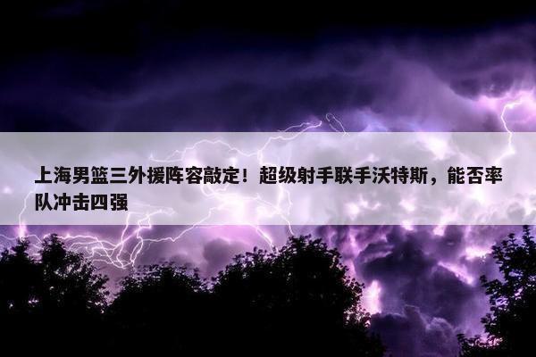 上海男篮三外援阵容敲定！超级射手联手沃特斯，能否率队冲击四强