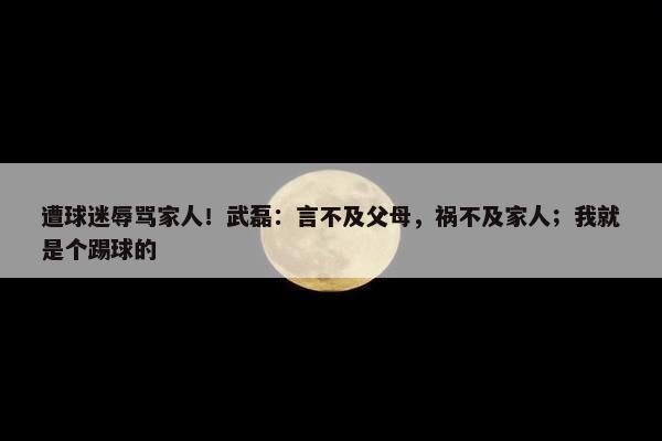 遭球迷辱骂家人！武磊：言不及父母，祸不及家人；我就是个踢球的