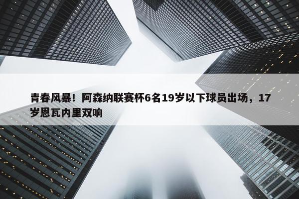 青春风暴！阿森纳联赛杯6名19岁以下球员出场，17岁恩瓦内里双响