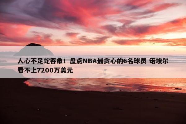 人心不足蛇吞象！盘点NBA最贪心的6名球员 诺埃尔看不上7200万美元