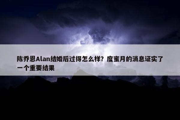 陈乔恩Alan结婚后过得怎么样？度蜜月的消息证实了一个重要结果