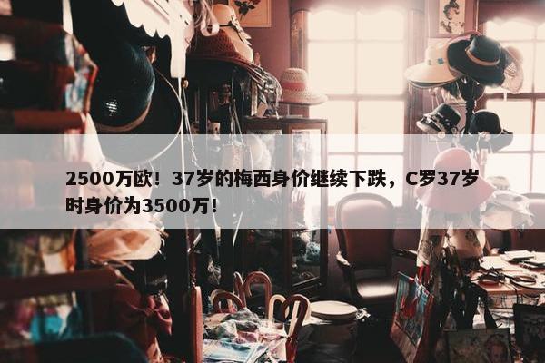 2500万欧！37岁的梅西身价继续下跌，C罗37岁时身价为3500万！