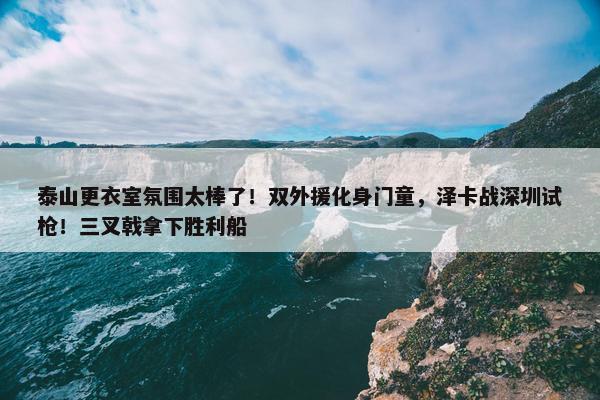 泰山更衣室氛围太棒了！双外援化身门童，泽卡战深圳试枪！三叉戟拿下胜利船