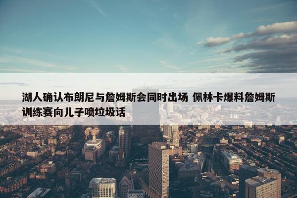 湖人确认布朗尼与詹姆斯会同时出场 佩林卡爆料詹姆斯训练赛向儿子喷垃圾话