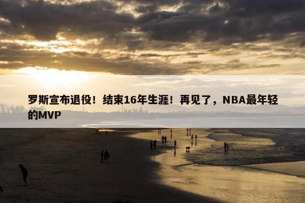 罗斯宣布退役！结束16年生涯！再见了，NBA最年轻的MVP