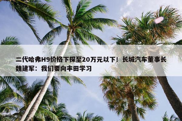 二代哈弗H9价格下探至20万元以下！长城汽车董事长魏建军：我们要向丰田学习