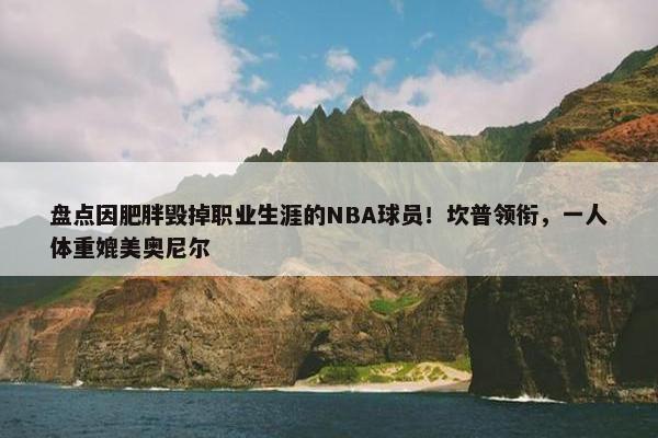 盘点因肥胖毁掉职业生涯的NBA球员！坎普领衔，一人体重媲美奥尼尔