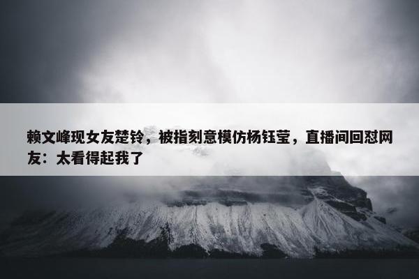 赖文峰现女友楚铃，被指刻意模仿杨钰莹，直播间回怼网友：太看得起我了